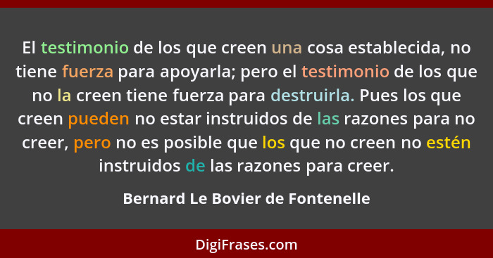 El testimonio de los que creen una cosa establecida, no tiene fuerza para apoyarla; pero el testimonio de los que no... - Bernard Le Bovier de Fontenelle