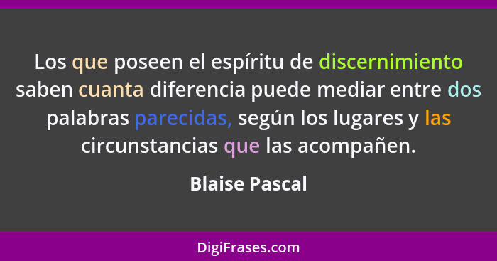 Los que poseen el espíritu de discernimiento saben cuanta diferencia puede mediar entre dos palabras parecidas, según los lugares y la... - Blaise Pascal