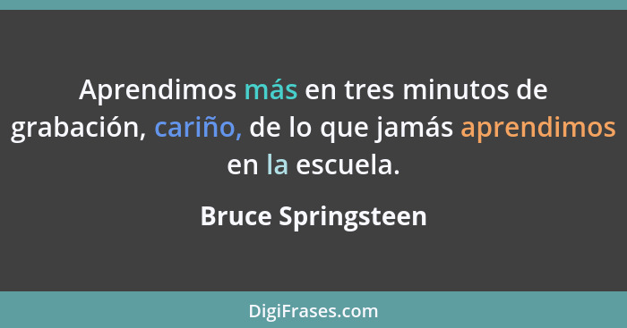 Aprendimos más en tres minutos de grabación, cariño, de lo que jamás aprendimos en la escuela.... - Bruce Springsteen