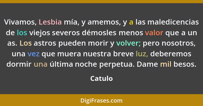 Vivamos, Lesbia mía, y amemos, y a las maledicencias de los viejos severos démosles menos valor que a un as. Los astros pueden morir y volver... - Catulo