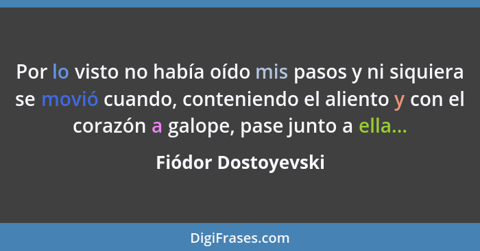 Por lo visto no había oído mis pasos y ni siquiera se movió cuando, conteniendo el aliento y con el corazón a galope, pase junto... - Fiódor Dostoyevski