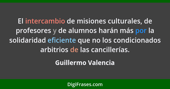 El intercambio de misiones culturales, de profesores y de alumnos harán más por la solidaridad eficiente que no los condicionados... - Guillermo Valencia