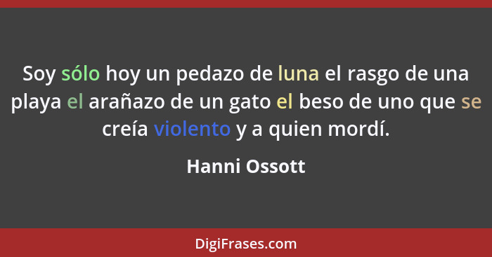 Soy sólo hoy un pedazo de luna el rasgo de una playa el arañazo de un gato el beso de uno que se creía violento y a quien mordí.... - Hanni Ossott