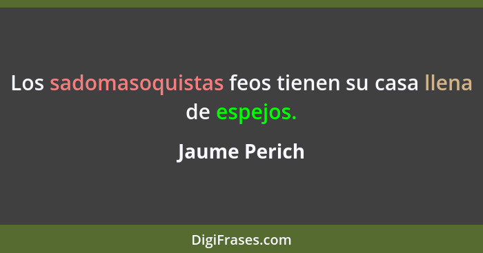 Los sadomasoquistas feos tienen su casa llena de espejos.... - Jaume Perich