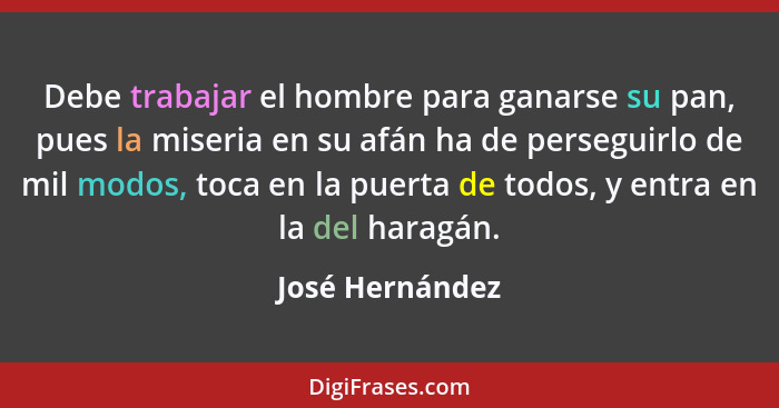 Debe trabajar el hombre para ganarse su pan, pues la miseria en su afán ha de perseguirlo de mil modos, toca en la puerta de todos, y... - José Hernández