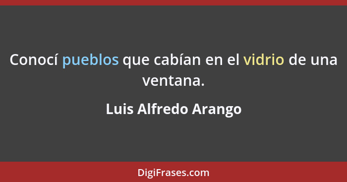 Conocí pueblos que cabían en el vidrio de una ventana.... - Luis Alfredo Arango