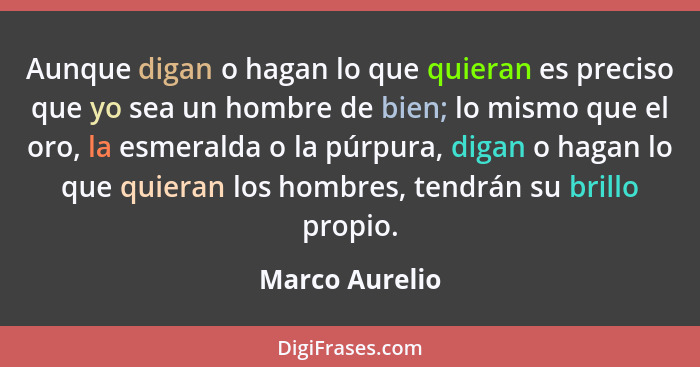 Aunque digan o hagan lo que quieran es preciso que yo sea un hombre de bien; lo mismo que el oro, la esmeralda o la púrpura, digan o h... - Marco Aurelio