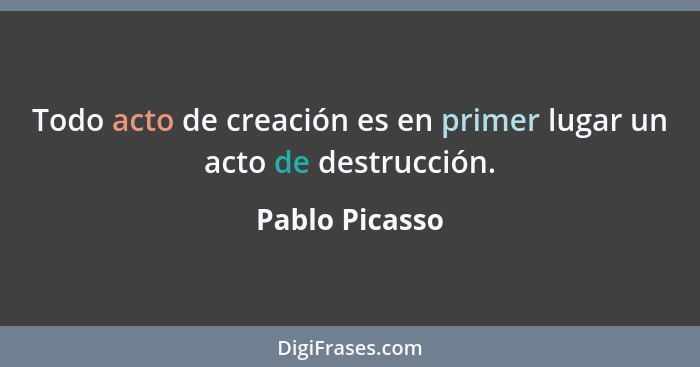 Todo acto de creación es en primer lugar un acto de destrucción.... - Pablo Picasso