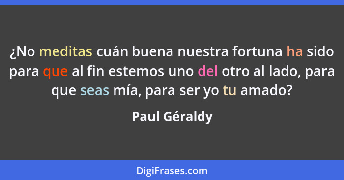 ¿No meditas cuán buena nuestra fortuna ha sido para que al fin estemos uno del otro al lado, para que seas mía, para ser yo tu amado?... - Paul Géraldy