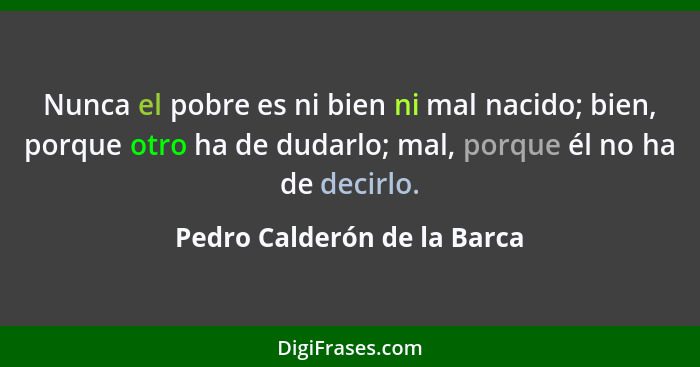 Nunca el pobre es ni bien ni mal nacido; bien, porque otro ha de dudarlo; mal, porque él no ha de decirlo.... - Pedro Calderón de la Barca