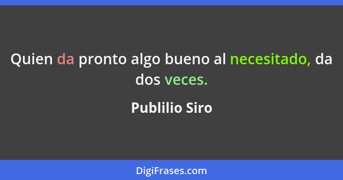 Quien da pronto algo bueno al necesitado, da dos veces.... - Publilio Siro