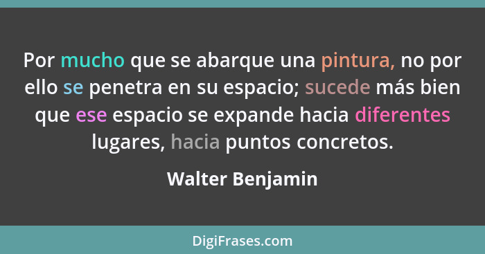 Por mucho que se abarque una pintura, no por ello se penetra en su espacio; sucede más bien que ese espacio se expande hacia diferen... - Walter Benjamin