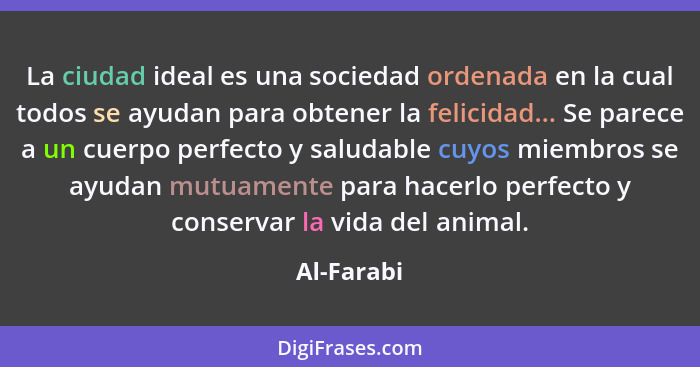 La ciudad ideal es una sociedad ordenada en la cual todos se ayudan para obtener la felicidad... Se parece a un cuerpo perfecto y saludabl... - Al-Farabi