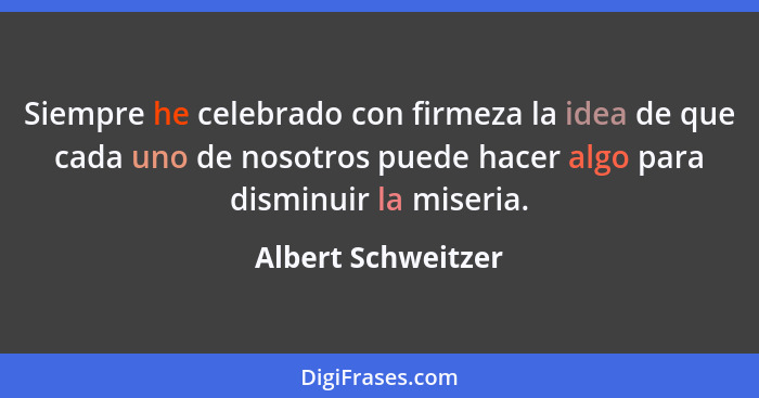 Siempre he celebrado con firmeza la idea de que cada uno de nosotros puede hacer algo para disminuir la miseria.... - Albert Schweitzer