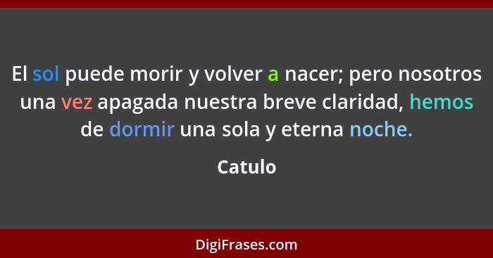 El sol puede morir y volver a nacer; pero nosotros una vez apagada nuestra breve claridad, hemos de dormir una sola y eterna noche.... - Catulo