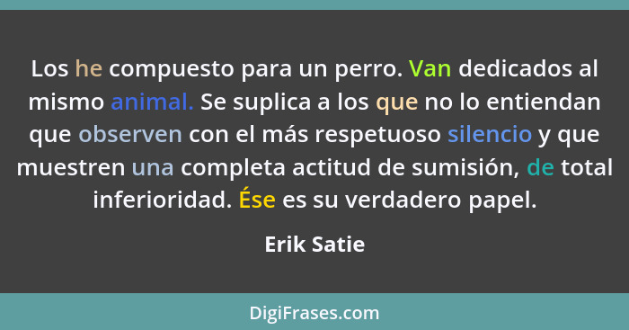 Los he compuesto para un perro. Van dedicados al mismo animal. Se suplica a los que no lo entiendan que observen con el más respetuoso si... - Erik Satie