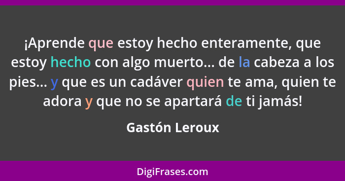 ¡Aprende que estoy hecho enteramente, que estoy hecho con algo muerto... de la cabeza a los pies... y que es un cadáver quien te ama,... - Gastón Leroux