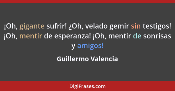 ¡Oh, gigante sufrir! ¿Oh, velado gemir sin testigos! ¡Oh, mentir de esperanza! ¡Oh, mentir de sonrisas y amigos!... - Guillermo Valencia