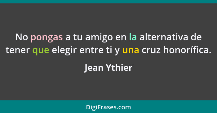 No pongas a tu amigo en la alternativa de tener que elegir entre ti y una cruz honorífica.... - Jean Ythier