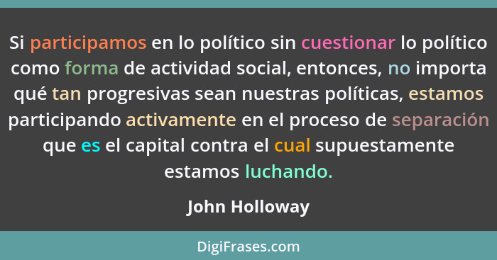 Si participamos en lo político sin cuestionar lo político como forma de actividad social, entonces, no importa qué tan progresivas sea... - John Holloway