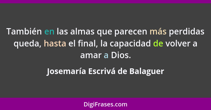 También en las almas que parecen más perdidas queda, hasta el final, la capacidad de volver a amar a Dios.... - Josemaría Escrivá de Balaguer