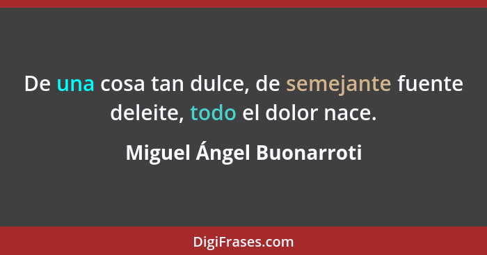 De una cosa tan dulce, de semejante fuente deleite, todo el dolor nace.... - Miguel Ángel Buonarroti