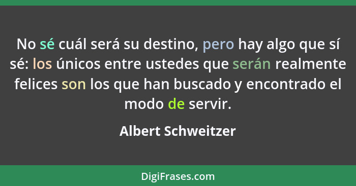 No sé cuál será su destino, pero hay algo que sí sé: los únicos entre ustedes que serán realmente felices son los que han buscado... - Albert Schweitzer