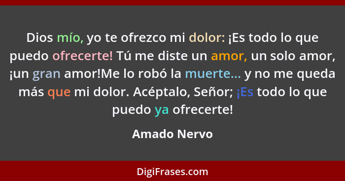 Dios mío, yo te ofrezco mi dolor: ¡Es todo lo que puedo ofrecerte! Tú me diste un amor, un solo amor, ¡un gran amor!Me lo robó la muerte... - Amado Nervo