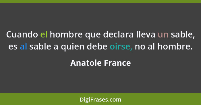 Cuando el hombre que declara lleva un sable, es al sable a quien debe oirse, no al hombre.... - Anatole France