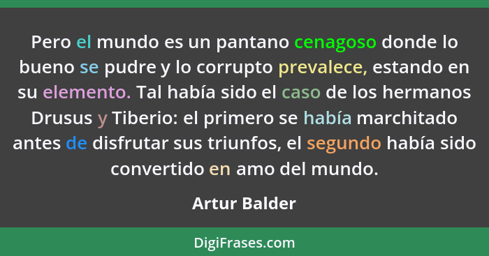 Pero el mundo es un pantano cenagoso donde lo bueno se pudre y lo corrupto prevalece, estando en su elemento. Tal había sido el caso de... - Artur Balder