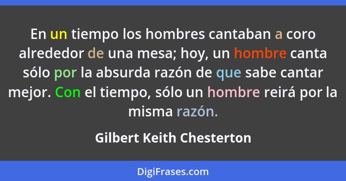 En un tiempo los hombres cantaban a coro alrededor de una mesa; hoy, un hombre canta sólo por la absurda razón de que sabe... - Gilbert Keith Chesterton