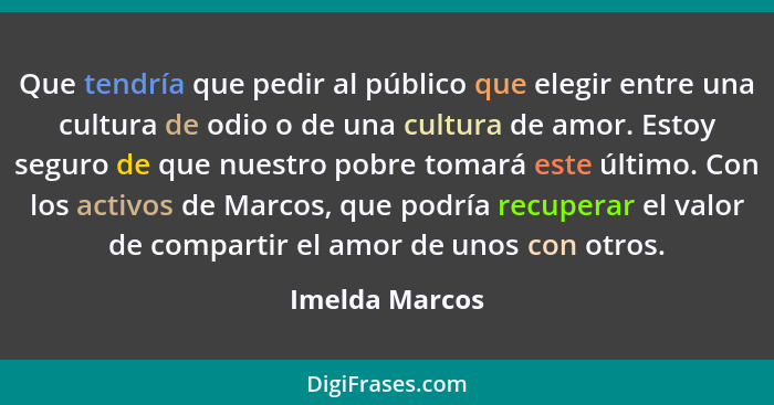 Que tendría que pedir al público que elegir entre una cultura de odio o de una cultura de amor. Estoy seguro de que nuestro pobre toma... - Imelda Marcos