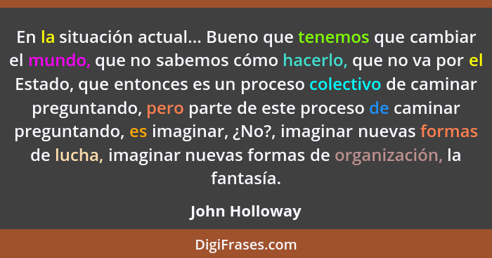 En la situación actual... Bueno que tenemos que cambiar el mundo, que no sabemos cómo hacerlo, que no va por el Estado, que entonces e... - John Holloway