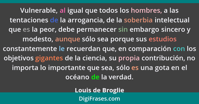 Vulnerable, al igual que todos los hombres, a las tentaciones de la arrogancia, de la soberbia intelectual que es la peor, debe per... - Louis de Broglie