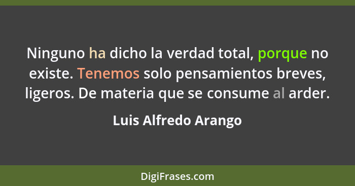 Ninguno ha dicho la verdad total, porque no existe. Tenemos solo pensamientos breves, ligeros. De materia que se consume al arde... - Luis Alfredo Arango