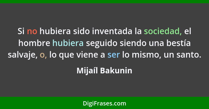 Si no hubiera sido inventada la sociedad, el hombre hubiera seguido siendo una bestía salvaje, o, lo que viene a ser lo mismo, un san... - Mijaíl Bakunin