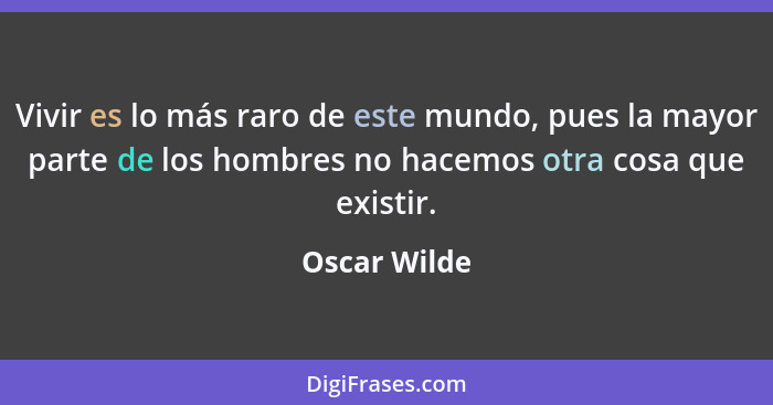 Vivir es lo más raro de este mundo, pues la mayor parte de los hombres no hacemos otra cosa que existir.... - Oscar Wilde