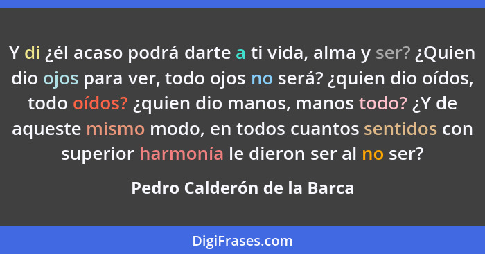 Y di ¿él acaso podrá darte a ti vida, alma y ser? ¿Quien dio ojos para ver, todo ojos no será? ¿quien dio oídos, todo oíd... - Pedro Calderón de la Barca