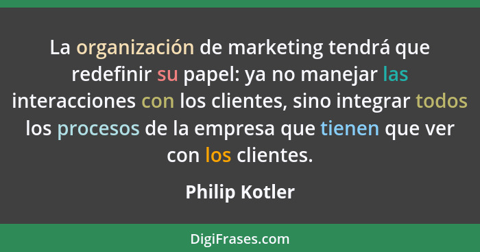 La organización de marketing tendrá que redefinir su papel: ya no manejar las interacciones con los clientes, sino integrar todos los... - Philip Kotler