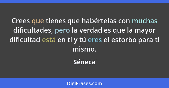 Crees que tienes que habértelas con muchas dificultades, pero la verdad es que la mayor dificultad está en ti y tú eres el estorbo para ti mi... - Séneca