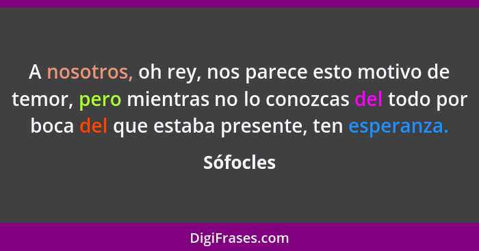 A nosotros, oh rey, nos parece esto motivo de temor, pero mientras no lo conozcas del todo por boca del que estaba presente, ten esperanza.... - Sófocles