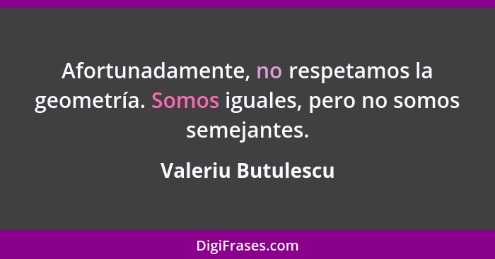 Afortunadamente, no respetamos la geometría. Somos iguales, pero no somos semejantes.... - Valeriu Butulescu