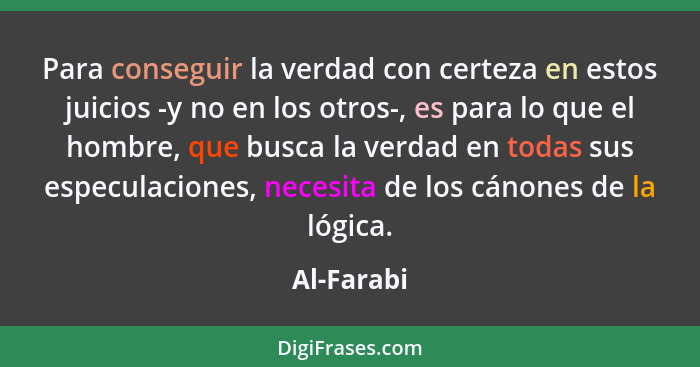 Para conseguir la verdad con certeza en estos juicios -y no en los otros-, es para lo que el hombre, que busca la verdad en todas sus espe... - Al-Farabi