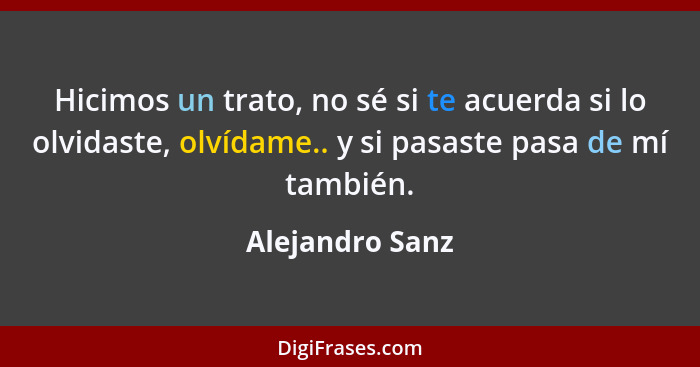 Hicimos un trato, no sé si te acuerda si lo olvidaste, olvídame.. y si pasaste pasa de mí también.... - Alejandro Sanz