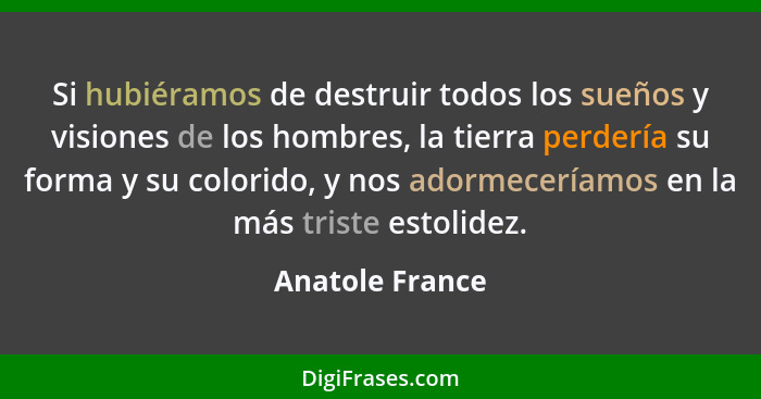 Si hubiéramos de destruir todos los sueños y visiones de los hombres, la tierra perdería su forma y su colorido, y nos adormeceríamos... - Anatole France