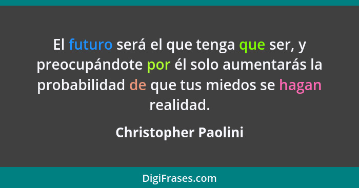 El futuro será el que tenga que ser, y preocupándote por él solo aumentarás la probabilidad de que tus miedos se hagan realidad.... - Christopher Paolini