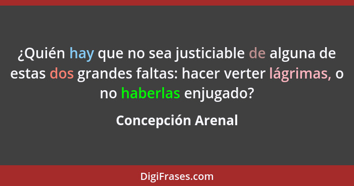 ¿Quién hay que no sea justiciable de alguna de estas dos grandes faltas: hacer verter lágrimas, o no haberlas enjugado?... - Concepción Arenal