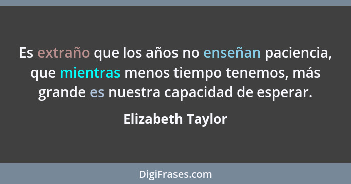 Es extraño que los años no enseñan paciencia, que mientras menos tiempo tenemos, más grande es nuestra capacidad de esperar.... - Elizabeth Taylor