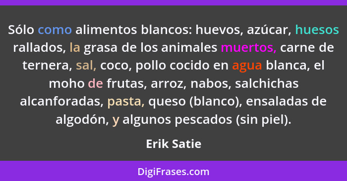 Sólo como alimentos blancos: huevos, azúcar, huesos rallados, la grasa de los animales muertos, carne de ternera, sal, coco, pollo cocido... - Erik Satie