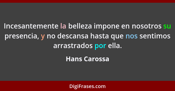 Incesantemente la belleza impone en nosotros su presencia, y no descansa hasta que nos sentimos arrastrados por ella.... - Hans Carossa